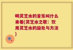 喝灵芝水的音乐叫什么来着(灵芝水之歌：饮用灵芝水的益处与方法)