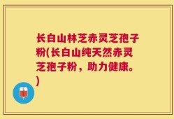 长白山林芝赤灵芝孢子粉(长白山纯天然赤灵芝孢子粉，助力健康。)