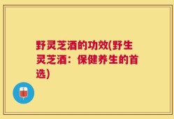 野灵芝酒的功效(野生灵芝酒：保健养生的首选)