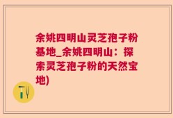 余姚四明山灵芝孢子粉基地_余姚四明山：探索灵芝孢子粉的天然宝地)