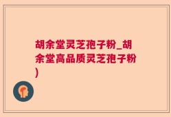 胡余堂灵芝孢子粉_胡余堂高品质灵芝孢子粉)