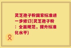 灵芝孢子粉国家标准进一步修订(灵芝孢子粉：全面规范，提升标准化水平)