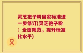 灵芝孢子粉国家标准进一步修订(灵芝孢子粉：全面规范，提升标准化水平)