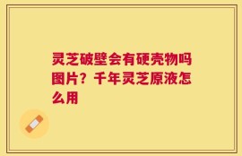 灵芝破壁会有硬壳物吗图片？千年灵芝原液怎么用