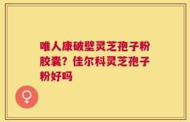 唯人康破壁灵芝孢子粉胶囊？佳尔科灵芝孢子粉好吗