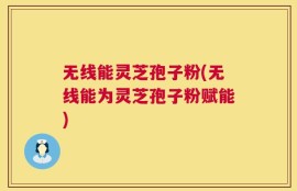 无线能灵芝孢子粉(无线能为灵芝孢子粉赋能)