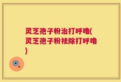 灵芝孢子粉治打呼噜(灵芝孢子粉祛除打呼噜)