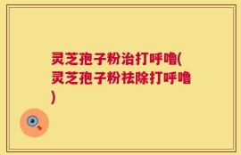 灵芝孢子粉治打呼噜(灵芝孢子粉祛除打呼噜)