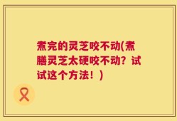 煮完的灵芝咬不动(煮膳灵芝太硬咬不动？试试这个方法！)