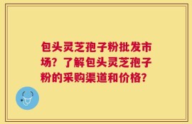 包头灵芝孢子粉批发市场？了解包头灵芝孢子粉的采购渠道和价格？