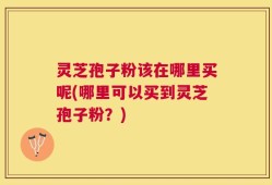 灵芝孢子粉该在哪里买呢(哪里可以买到灵芝孢子粉？)