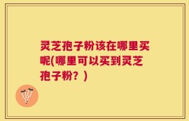 灵芝孢子粉该在哪里买呢(哪里可以买到灵芝孢子粉？)