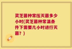 灵芝菌种常压灭菌多少小时(灵芝菌种常温条件下需要几小时进行灭菌？)