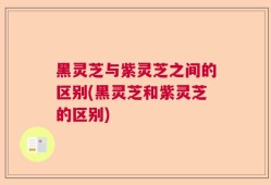 黑灵芝与紫灵芝之间的区别(黑灵芝和紫灵芝的区别)