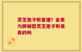 灵芝孢子粉直播？金奥力牌破壁灵芝孢子粉是真的吗