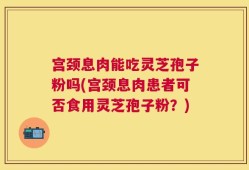宫颈息肉能吃灵芝孢子粉吗(宫颈息肉患者可否食用灵芝孢子粉？)