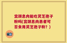 宫颈息肉能吃灵芝孢子粉吗(宫颈息肉患者可否食用灵芝孢子粉？)