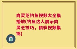 肉灵芝钓鱼视频大全集播放(钓鱼达人展示肉灵芝技巧，精彩视频集锦)