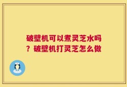 破壁机可以煮灵芝水吗？破壁机打灵芝怎么做