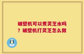 破壁机可以煮灵芝水吗？破壁机打灵芝怎么做