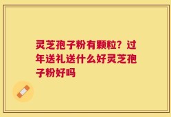 灵芝孢子粉有颗粒？过年送礼送什么好灵芝孢子粉好吗