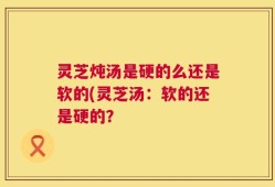 灵芝炖汤是硬的么还是软的(灵芝汤：软的还是硬的？