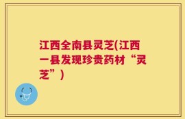 江西全南县灵芝(江西一县发现珍贵药材“灵芝”)