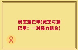 灵芝蒲巴甲(灵芝与蒲巴甲：一对强力组合)
