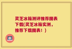 灵芝冰箱测评推荐图表下载(灵芝冰箱实测，推荐下载图表！)