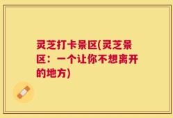 灵芝打卡景区(灵芝景区：一个让你不想离开的地方)