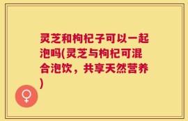 灵芝和枸杞子可以一起泡吗(灵芝与枸杞可混合泡饮，共享天然营养)