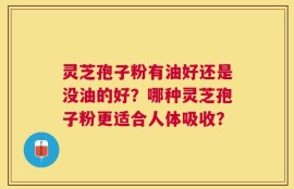 灵芝孢子粉有油好还是没油的好？哪种灵芝孢子粉更适合人体吸收？