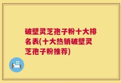 破壁灵芝孢子粉十大排名表(十大热销破壁灵芝孢子粉推荐)