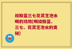 绞股蓝三七花灵芝泡水喝的功效(喝绞股蓝、三七、花灵芝泡水的奥秘)