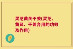 灵芝黄芪干姜(灵芝、黄芪、干姜合用的功效及作用)