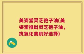 美姿堂灵芝孢子油(美姿堂推出灵芝孢子油，抗氧化美肌好选择)