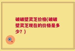 破破壁灵芝价格(破破壁灵芝现在的价格是多少？)