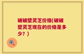 破破壁灵芝价格(破破壁灵芝现在的价格是多少？)