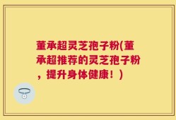 董承超灵芝孢子粉(董承超推荐的灵芝孢子粉，提升身体健康！)
