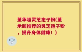 董承超灵芝孢子粉(董承超推荐的灵芝孢子粉，提升身体健康！)