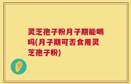 灵芝孢子粉月子期能喝吗(月子期可否食用灵芝孢子粉)