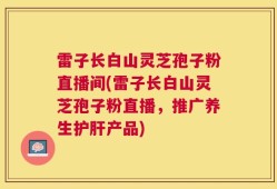 雷子长白山灵芝孢子粉直播间(雷子长白山灵芝孢子粉直播，推广养生护肝产品)