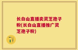 长白山直播卖灵芝孢子粉(长白山直播推广灵芝孢子粉)