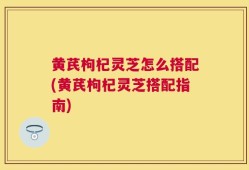黄芪枸杞灵芝怎么搭配(黄芪枸杞灵芝搭配指南)