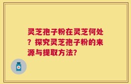 灵芝孢子粉在灵芝何处？探究灵芝孢子粉的来源与提取方法？
