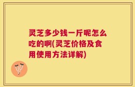 灵芝多少钱一斤呢怎么吃的啊(灵芝价格及食用使用方法详解)