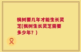 枫树要几年才能生长灵芝(枫树生长灵芝需要多少年？)