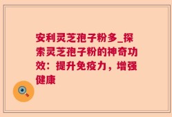 安利灵芝孢子粉多_探索灵芝孢子粉的神奇功效：提升免疫力，增强健康