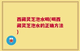 西藏灵芝泡水喝(喝西藏灵芝泡水的正确方法)