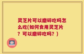 灵芝片可以磨碎吃吗怎么吃(如何食用灵芝片？可以磨碎吃吗？)